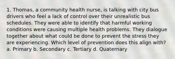 1. Thomas, a community health nurse, is talking with city bus drivers who feel a lack of control over their unrealistic bus schedules. They were able to identify that harmful working conditions were causing multiple health problems. They dialogue together about what could be done to prevent the stress they are experiencing. Which level of prevention does this align with? a. Primary b. Secondary c. Tertiary d. Quaternary