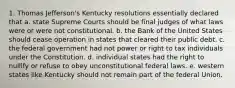 1. Thomas Jefferson's Kentucky resolutions essentially declared that a. state Supreme Courts should be final judges of what laws were or were not constitutional. b. the Bank of the United States should cease operation in states that cleared their public debt. c. the federal government had not power or right to tax individuals under the Constitution. d. individual states had the right to nullify or refuse to obey unconstitutional federal laws. e. western states like Kentucky should not remain part of the federal Union.