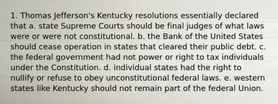 1. Thomas Jefferson's Kentucky resolutions essentially declared that a. state Supreme Courts should be final judges of what laws were or were not constitutional. b. the Bank of the United States should cease operation in states that cleared their public debt. c. the federal government had not power or right to tax individuals under the Constitution. d. individual states had the right to nullify or refuse to obey unconstitutional federal laws. e. western states like Kentucky should not remain part of the federal Union.