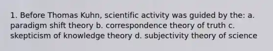 1. Before Thomas Kuhn, scientific activity was guided by the: a. paradigm shift theory b. correspondence theory of truth c. skepticism of knowledge theory d. subjectivity theory of science