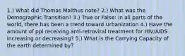 1.) What did Thomas Malthus note? 2.) What was the Demographic Transition? 3.) True or False: In all parts of the world, there has been a trend toward Urbanization 4.) Have the amount of ppl receiving anti-retroviral treatment for HIV/AIDS increasing or decreasing? 5.) What is the Carrying Capacity of the earth determined by?