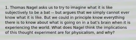 1. Thomas Nagel asks us to try to imagine what it is like subjectively to be a bat -- but argues that we simply cannot ever know what it is like. But we could in principle know everything there is to know about what is going on in a bat's brain when it is experiencing the world. What does Nagel think the implications of this thought experiment are for physicalism, and why?