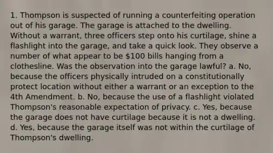 1. Thompson is suspected of running a counterfeiting operation out of his garage. The garage is attached to the dwelling. Without a warrant, three officers step onto his curtilage, shine a flashlight into the garage, and take a quick look. They observe a number of what appear to be 100 bills hanging from a clothesline. Was the observation into the garage lawful? a. No, because the officers physically intruded on a constitutionally protect location without either a warrant or an exception to the 4th Amendment. b. No, because the use of a flashlight violated Thompson's reasonable expectation of privacy. c. Yes, because the garage does not have curtilage because it is not a dwelling. d. Yes, because the garage itself was not within the curtilage of Thompson's dwelling.