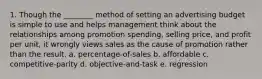 1. Though the ________ method of setting an advertising budget is simple to use and helps management think about the relationships among promotion spending, selling price, and profit per unit, it wrongly views sales as the cause of promotion rather than the result. a. percentage-of-sales b. affordable c. competitive-parity d. objective-and-task e. regression