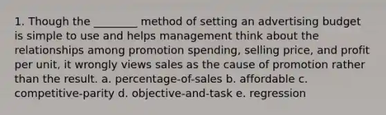 1. Though the ________ method of setting an advertising budget is simple to use and helps management think about the relationships among promotion spending, selling price, and profit per unit, it wrongly views sales as the cause of promotion rather than the result. a. percentage-of-sales b. affordable c. competitive-parity d. objective-and-task e. regression