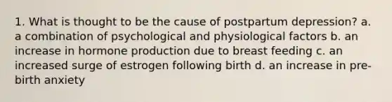 1. What is thought to be the cause of postpartum depression? a. a combination of psychological and physiological factors b. an increase in hormone production due to breast feeding c. an increased surge of estrogen following birth d. an increase in pre-birth anxiety