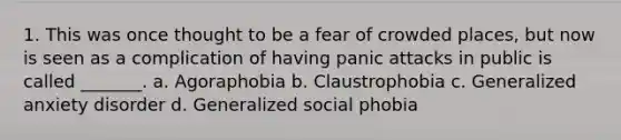 1. This was once thought to be a fear of crowded places, but now is seen as a complication of having panic attacks in public is called _______. a. Agoraphobia b. Claustrophobia c. Generalized anxiety disorder d. Generalized social phobia