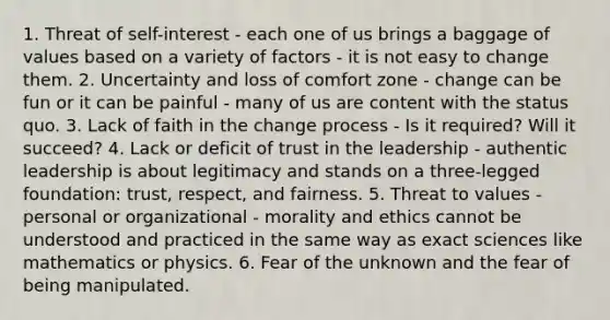 1. Threat of self-interest - each one of us brings a baggage of values based on a variety of factors - it is not easy to change them. 2. Uncertainty and loss of comfort zone - change can be fun or it can be painful - many of us are content with the status quo. 3. Lack of faith in the change process - Is it required? Will it succeed? 4. Lack or deficit of trust in the leadership - authentic leadership is about legitimacy and stands on a three-legged foundation: trust, respect, and fairness. 5. Threat to values - personal or organizational - morality and ethics cannot be understood and practiced in the same way as exact sciences like mathematics or physics. 6. Fear of the unknown and the fear of being manipulated.