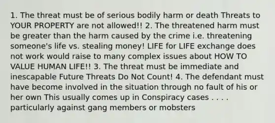 1. The threat must be of serious bodily harm or death Threats to YOUR PROPERTY are not allowed!! 2. The threatened harm must be greater than the harm caused by the crime i.e. threatening someone's life vs. stealing money! LIFE for LIFE exchange does not work would raise to many complex issues about HOW TO VALUE HUMAN LIFE!! 3. The threat must be immediate and inescapable Future Threats Do Not Count! 4. The defendant must have become involved in the situation through no fault of his or her own This usually comes up in Conspiracy cases . . . . particularly against gang members or mobsters