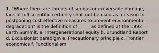 1. "Where there are threats of serious or irreversible damage, lack of full scientific certainty shall not be used as a reason for postponing cost-effective measures to prevent environmental degradation" is the definition of _____ as defined at the 1992 Earth Summit. a. Intergenerational equity b. Brundtland Report d. Exclusionist paradigm e. Precautionary principle c. Frontier economics f. Functionalism