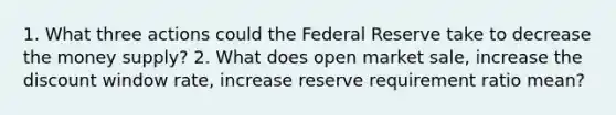 1. What three actions could the Federal Reserve take to decrease the money supply? 2. What does open market sale, increase the discount window rate, increase reserve requirement ratio mean?