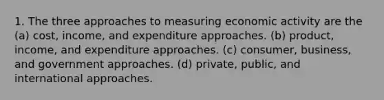 1. The three approaches to measuring economic activity are the (a) cost, income, and expenditure approaches. (b) product, income, and expenditure approaches. (c) consumer, business, and government approaches. (d) private, public, and international approaches.