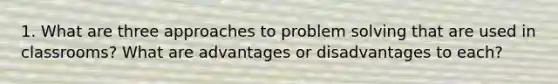 1. What are three approaches to problem solving that are used in classrooms? What are advantages or disadvantages to each?