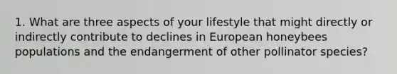 1. What are three aspects of your lifestyle that might directly or indirectly contribute to declines in European honeybees populations and the endangerment of other pollinator species?