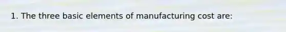 1. The three basic elements of manufacturing cost are: