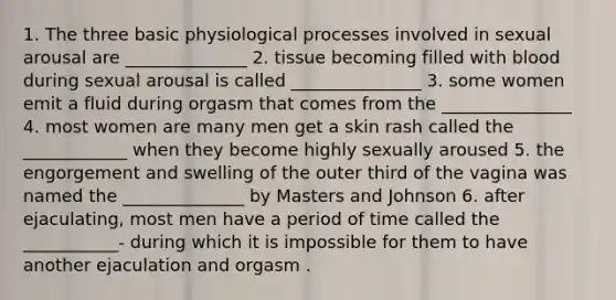 1. The three basic physiological processes involved in sexual arousal are ______________ 2. tissue becoming filled with blood during sexual arousal is called _______________ 3. some women emit a fluid during orgasm that comes from the _______________ 4. most women are many men get a skin rash called the ____________ when they become highly sexually aroused 5. the engorgement and swelling of the outer third of the vagina was named the ______________ by Masters and Johnson 6. after ejaculating, most men have a period of time called the ___________- during which it is impossible for them to have another ejaculation and orgasm .