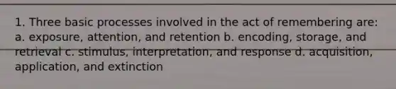 1. Three basic processes involved in the act of remembering are: a. exposure, attention, and retention b. encoding, storage, and retrieval c. stimulus, interpretation, and response d. acquisition, application, and extinction