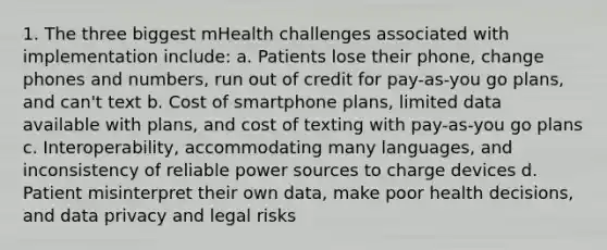 1. The three biggest mHealth challenges associated with implementation include: a. Patients lose their phone, change phones and numbers, run out of credit for pay-as-you go plans, and can't text b. Cost of smartphone plans, limited data available with plans, and cost of texting with pay-as-you go plans c. Interoperability, accommodating many languages, and inconsistency of reliable power sources to charge devices d. Patient misinterpret their own data, make poor health decisions, and data privacy and legal risks