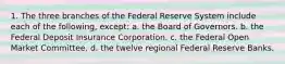 1. The three branches of the Federal Reserve System include each of the following, except: a. the Board of Governors. b. the Federal Deposit Insurance Corporation. c. the Federal Open Market Committee. d. the twelve regional Federal Reserve Banks.