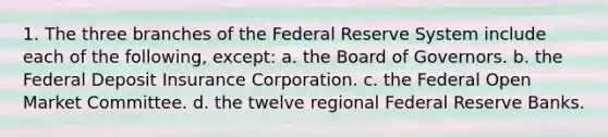 1. The three branches of the Federal Reserve System include each of the following, except: a. the Board of Governors. b. the Federal Deposit Insurance Corporation. c. the Federal Open Market Committee. d. the twelve regional Federal Reserve Banks.