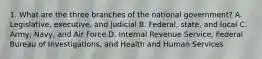 1. What are the three branches of the national government? A. Legislative, executive, and judicial B. Federal, state, and local C. Army, Navy, and Air Force D. Internal Revenue Service, Federal Bureau of Investigations, and Health and Human Services