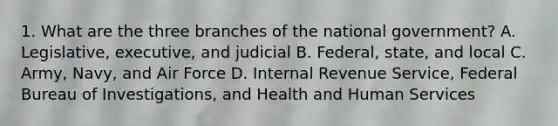 1. What are the three branches of the national government? A. Legislative, executive, and judicial B. Federal, state, and local C. Army, Navy, and Air Force D. Internal Revenue Service, Federal Bureau of Investigations, and Health and Human Services