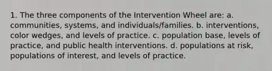 1. The three components of the Intervention Wheel are: a. communities, systems, and individuals/families. b. interventions, color wedges, and levels of practice. c. population base, levels of practice, and public health interventions. d. populations at risk, populations of interest, and levels of practice.