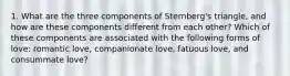 1. What are the three components of Sternberg's triangle, and how are these components different from each other? Which of these components are associated with the following forms of love: romantic love, companionate love, fatuous love, and consummate love?