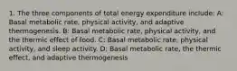 1. The three components of total energy expenditure include: A: Basal metabolic rate, physical activity, and adaptive thermogenesis. B: Basal metabolic rate, physical activity, and the thermic effect of food. C: Basal metabolic rate, physical activity, and sleep activity. D: Basal metabolic rate, the thermic effect, and adaptive thermogenesis