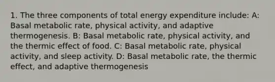 1. The three components of total energy expenditure include: A: Basal metabolic rate, physical activity, and adaptive thermogenesis. B: Basal metabolic rate, physical activity, and the thermic effect of food. C: Basal metabolic rate, physical activity, and sleep activity. D: Basal metabolic rate, the thermic effect, and adaptive thermogenesis