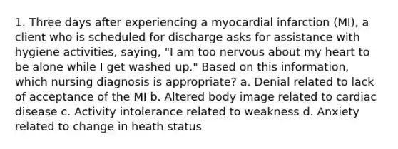 1. Three days after experiencing a myocardial infarction (MI), a client who is scheduled for discharge asks for assistance with hygiene activities, saying, "I am too nervous about my heart to be alone while I get washed up." Based on this information, which nursing diagnosis is appropriate? a. Denial related to lack of acceptance of the MI b. Altered body image related to cardiac disease c. Activity intolerance related to weakness d. Anxiety related to change in heath status