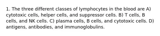 1. The three different classes of lymphocytes in the blood are A) cytotoxic cells, helper cells, and suppressor cells. B) T cells, B cells, and NK cells. C) plasma cells, B cells, and cytotoxic cells. D) antigens, antibodies, and immunoglobulins.