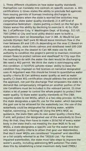 1. Three different situations on how water quality standards themselves can translate into controls on specific sources: a. 401 certifications 1) Gives states the ability to preclude fed agencies from issuing permits of licenses involving discharges to navigable waters when the state is worried the activities may compromise state water quality standards 2) A diff kind of cooperative federalism - states putting a check on the fed gov 3) States waive this ability by declining to exercise it. 4) Ex: PUD No. 1 of Jefferson Cnty. V. Washington Dept. of Ecology, 511 US 700 (1994) a) City and local utility district want to build a hydroelectric dam on Dosewallips river in WA. A) Would be just outside Olympic Nat'l park B) Would leave minimum flow in the river between 65 and 155 cfs depending on the seas C) Based on state's studies, state thinks salmon and steelhead need 100-200 cfs depending on the season b) Can WA state use its 401 authority to condition the project's permit to maintain minimum stream flows to protect salmon and steelhead? A) City says this has nothing to do with the water the dam would be discharging. We need a 402 permit. We think the state is overstepping with this condition. c) SCOTUS upholds states' ability to base the condition they imposed on fed licenses on narrative designated uses A) Argument was this should be limied to quantitative water quality criteria B) Can address water quality as well as water quality C) State 401 certification should address the activities of the applicant, not just the discharge That empowers the state to demand like compensatory mitigation on another portion of the site Conditions must be included in the relevant permit. D) Give states a lot of power to control the whole project to protect their water quality. 5) State water quality standards a) The CWA requires states to est WQSs, which si a two step process: A) First, the state designates a specific use for the water, which becomes the goal use to be attained for the waterbody (ex: the use of the waterbody could be designated for drinking water, wildlife habitat, swimming, or fishing) B) Using the EPA's WQC as guidance, the state then sets its own water quality criteria that, if emt, will protect the designated use of the waterbody b) Once they do that, they then have to make a 303d list of every water body in the state that's not meeting the stae WQS A) To est WQSs, a state designates a specific use for the water and then sets water quality criteria to attain that goal use Waterbodies that don't meet WQSs are considered "impaired" and identified on a list usually referred to as the "303(d) List." For these impaired waterbodies, the state must take steps to improve the water's quality, including addressing NPS pollution The state does this by establishing a total maximum daily load (TMDL)