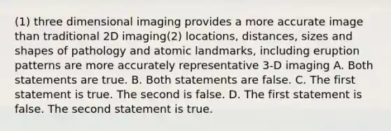 (1) three dimensional imaging provides a more accurate image than traditional 2D imaging(2) locations, distances, sizes and shapes of pathology and atomic landmarks, including eruption patterns are more accurately representative 3-D imaging A. Both statements are true. B. Both statements are false. C. The first statement is true. The second is false. D. The first statement is false. The second statement is true.