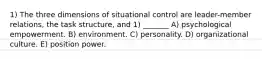 1) The three dimensions of situational control are leader-member relations, the task structure, and 1) _______ A) psychological empowerment. B) environment. C) personality. D) organizational culture. E) position power.