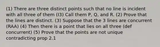 (1) There are three distinct points such that no line is incident with all three of them (I3) Call them P, Q, and R. (2) Prove that the lines are distinct. (3) Suppose that the 3 lines are concurrent (RAA) (4) Then there is a point that lies on all three (def concurrent) (5) Prove that the points are not unique contradicting prop 2.1