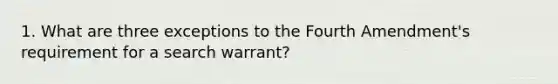 1. What are three exceptions to the Fourth Amendment's requirement for a search warrant?