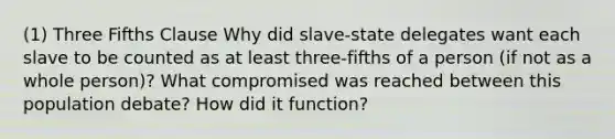 (1) Three Fifths Clause Why did slave-state delegates want each slave to be counted as at least three-fifths of a person (if not as a whole person)? What compromised was reached between this population debate? How did it function?