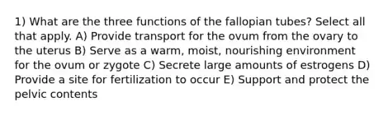 1) What are the three functions of the fallopian tubes? Select all that apply. A) Provide transport for the ovum from the ovary to the uterus B) Serve as a warm, moist, nourishing environment for the ovum or zygote C) Secrete large amounts of estrogens D) Provide a site for fertilization to occur E) Support and protect the pelvic contents