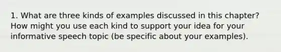 1. What are three kinds of examples discussed in this chapter? How might you use each kind to support your idea for your informative speech topic (be specific about your examples).