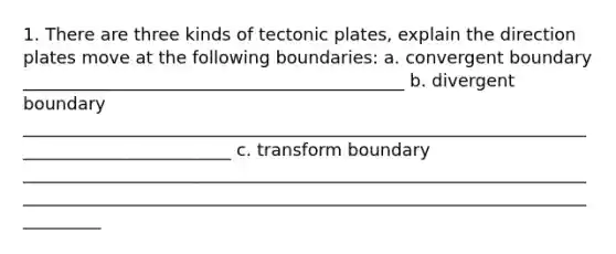 1. There are three kinds of tectonic plates, explain the direction plates move at the following boundaries: a. convergent boundary ____________________________________________ b. divergent boundary _________________________________________________________________________________________ c. transform boundary ___________________________________________________________________________________________________________________________________________