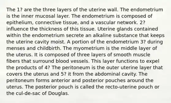 The 1? are the three layers of the uterine wall. The endometrium is the inner mucosal layer. The endometrium is composed of epithelium, connective tissue, and a vascular network. 2? influence the thickness of this tissue. Uterine glands contained within the endometrium secrete an alkaline substance that keeps the uterine cavity moist. A portion of the endometrium 3? during menses and childbirth. The myometrium is the middle layer of the uterus. It is composed of three layers of smooth muscle fibers that surround blood vessels. This layer functions to expel the products of 4? The peritoneum is the outer uterine layer that covers the uterus and 5? it from the abdominal cavity. The peritoneum forms anterior and posterior pouches around the uterus. The posterior pouch is called the recto-uterine pouch or the cul-de-sac of Douglas.