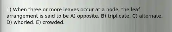 1) When three or more leaves occur at a node, the leaf arrangement is said to be A) opposite. B) triplicate. C) alternate. D) whorled. E) crowded.