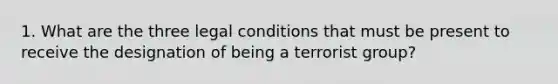 1. What are the three legal conditions that must be present to receive the designation of being a terrorist group?