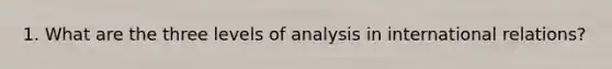 1. What are the three levels of analysis in international relations?