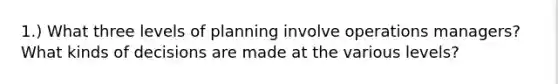 1.) What three levels of planning involve operations managers? What kinds of decisions are made at the various levels?