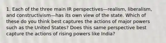 1. Each of the three main IR perspectives—realism, liberalism, and constructivism—has its own view of the state. Which of these do you think best captures the actions of major powers such as the United States? Does this same perspective best capture the actions of rising powers like India?