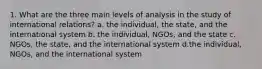 1. What are the three main levels of analysis in the study of international relations? a. the individual, the state, and the international system b. the individual, NGOs, and the state c. NGOs, the state, and the international system d.the individual, NGOs, and the international system