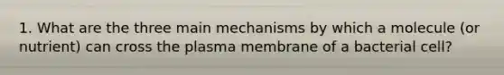 1. What are the three main mechanisms by which a molecule (or nutrient) can cross the plasma membrane of a bacterial cell?