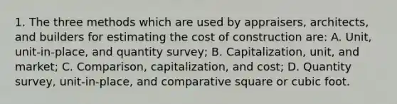 1. The three methods which are used by appraisers, architects, and builders for estimating the cost of construction are: A. Unit, unit-in-place, and quantity survey; B. Capitalization, unit, and market; C. Comparison, capitalization, and cost; D. Quantity survey, unit-in-place, and comparative square or cubic foot.